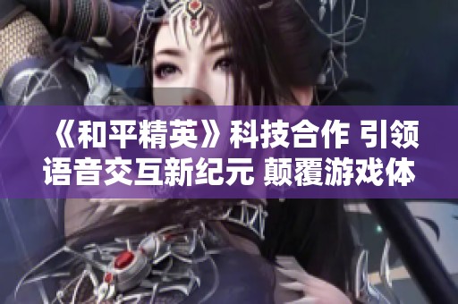 《和平精英》科技合作 引领语音交互新纪元 颠覆游戏体验
