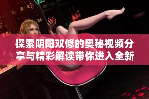 探索阴阳双修的奥秘视频分享与精彩解读带你进入全新境界