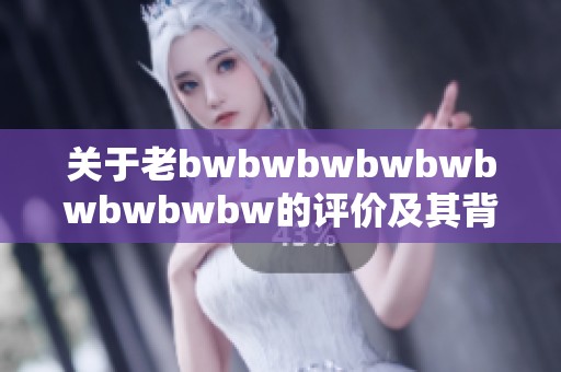 关于老bwbwbwbwbwbwbwbwbw的评价及其背后的意义深度解析