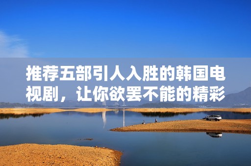 推荐五部引人入胜的韩国电视剧，让你欲罢不能的精彩剧情解析