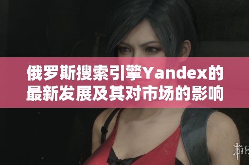 俄罗斯搜索引擎Yandex的最新发展及其对市场的影响分析