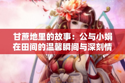 甘蔗地里的故事：公与小娟在田间的温馨瞬间与深刻情感交织