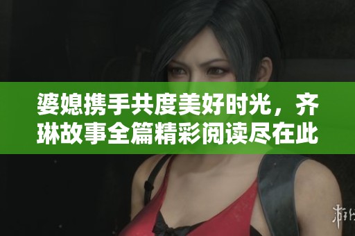 婆媳携手共度美好时光，齐琳故事全篇精彩阅读尽在此处