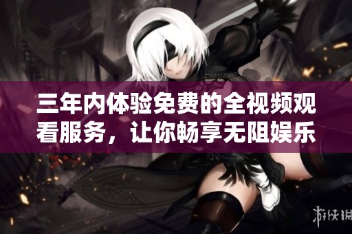 三年内体验免费的全视频观看服务，让你畅享无阻娱乐世界