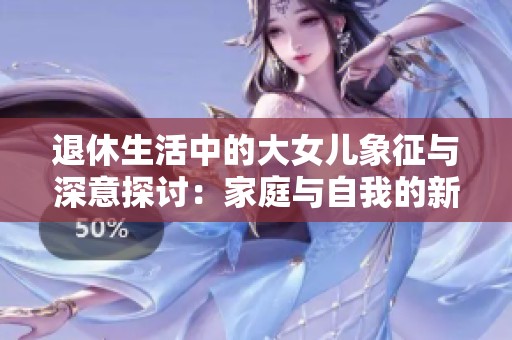 退休生活中的大女儿象征与深意探讨：家庭与自我的新阶段