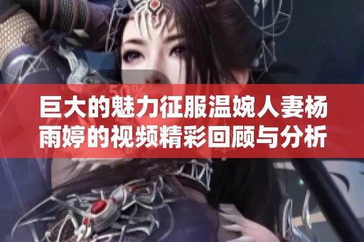 巨大的魅力征服温婉人妻杨雨婷的视频精彩回顾与分析