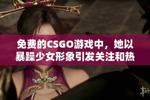 免费的CSGO游戏中，她以暴躁少女形象引发关注和热议