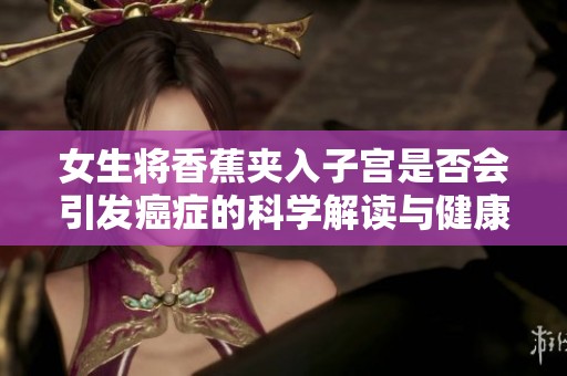 女生将香蕉夹入子宫是否会引发癌症的科学解读与健康提醒
