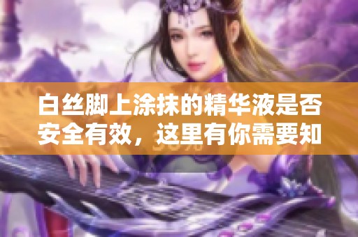 白丝脚上涂抹的精华液是否安全有效，这里有你需要知道的一切