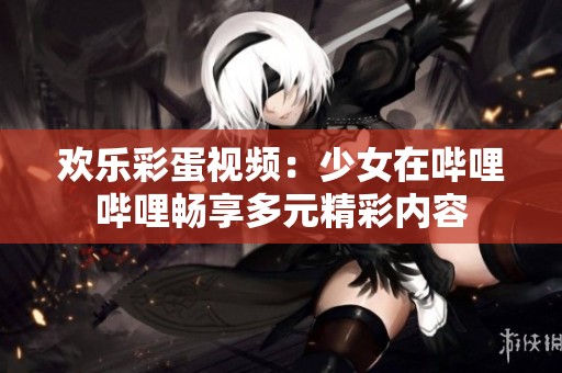 欢乐彩蛋视频：少女在哔哩哔哩畅享多元精彩内容