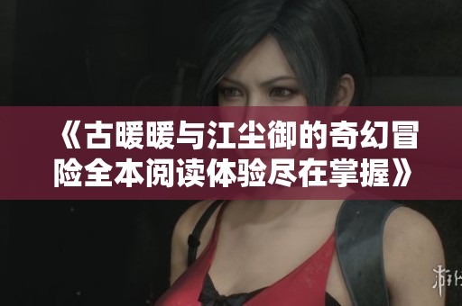 《古暖暖与江尘御的奇幻冒险全本阅读体验尽在掌握》
