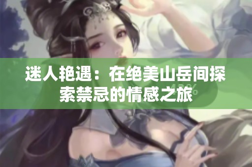 迷人艳遇：在绝美山岳间探索禁忌的情感之旅