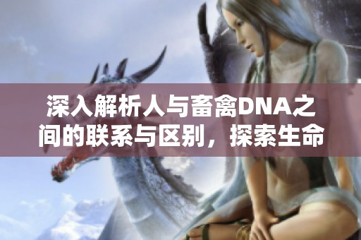 深入解析人与畜禽DNA之间的联系与区别，探索生命的遗传密码
