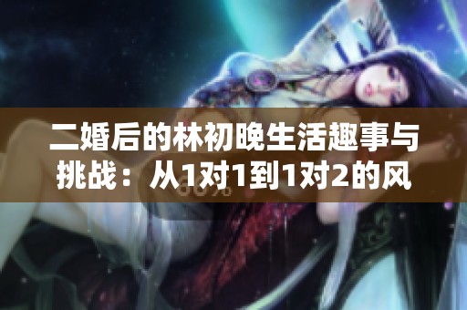 二婚后的林初晚生活趣事与挑战：从1对1到1对2的风风雨雨