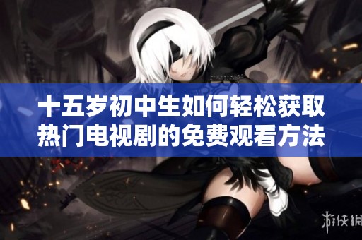 十五岁初中生如何轻松获取热门电视剧的免费观看方法与技巧