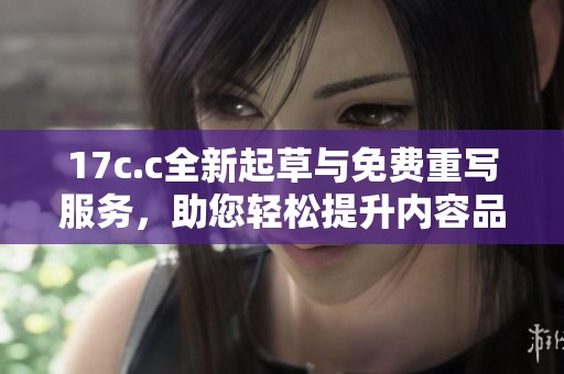 17c.c全新起草与免费重写服务，助您轻松提升内容品质与创意