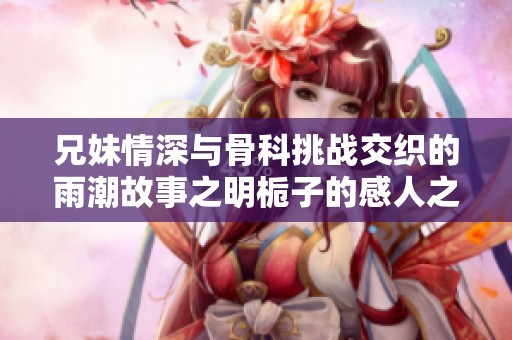 兄妹情深与骨科挑战交织的雨潮故事之明栀子的感人之旅