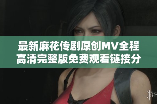 最新麻花传剧原创MV全程高清完整版免费观看链接分享