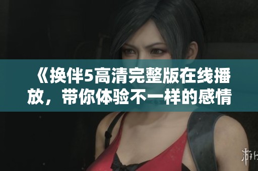 《换伴5高清完整版在线播放，带你体验不一样的感情故事》