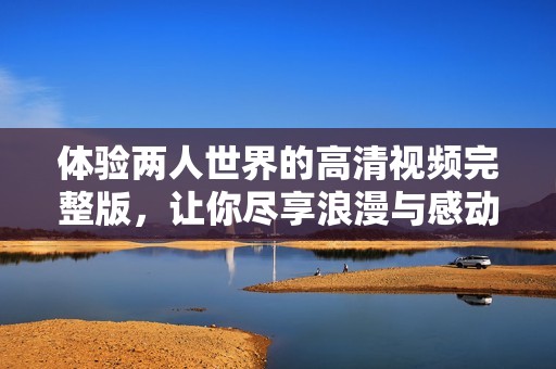 体验两人世界的高清视频完整版，让你尽享浪漫与感动的温馨时刻