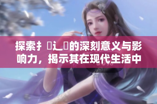 探索扌喿辶畐的深刻意义与影响力，揭示其在现代生活中的重要性