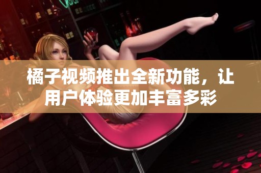 橘子视频推出全新功能，让用户体验更加丰富多彩