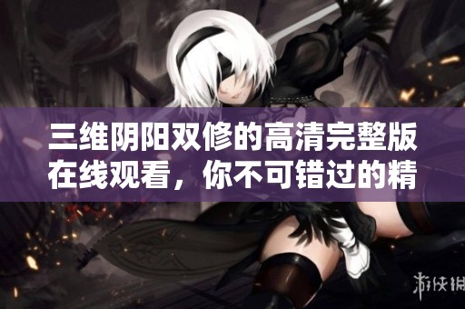 三维阴阳双修的高清完整版在线观看，你不可错过的精彩影片