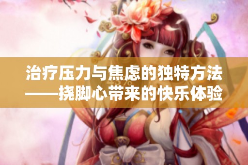 治疗压力与焦虑的独特方法——挠脚心带来的快乐体验视频分享