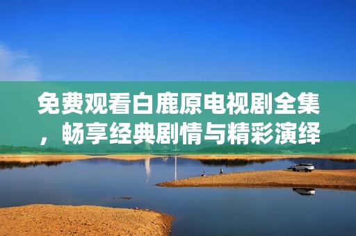 免费观看白鹿原电视剧全集，畅享经典剧情与精彩演绎的在线体验