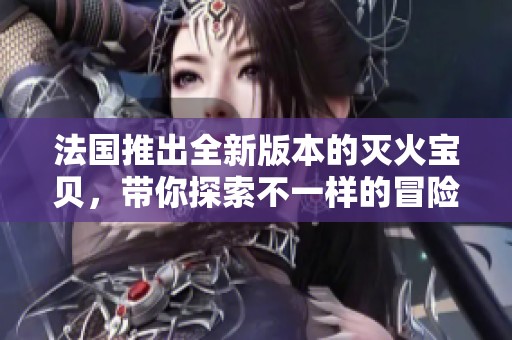 法国推出全新版本的灭火宝贝，带你探索不一样的冒险旅程