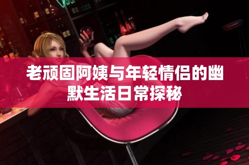 老顽固阿姨与年轻情侣的幽默生活日常探秘