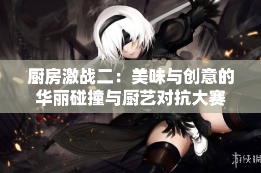 厨房激战二：美味与创意的华丽碰撞与厨艺对抗大赛