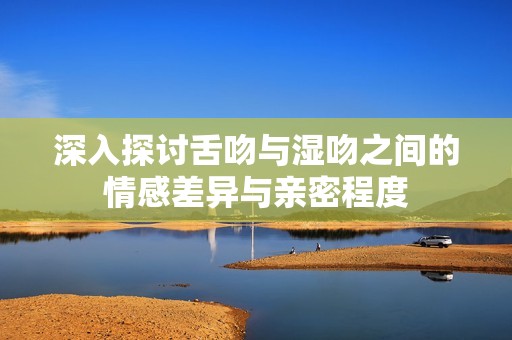 深入探讨舌吻与湿吻之间的情感差异与亲密程度