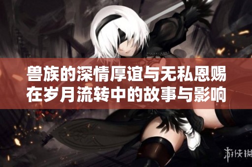 兽族的深情厚谊与无私恩赐在岁月流转中的故事与影响
