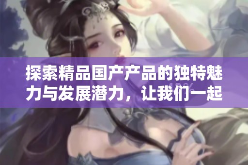 探索精品国产产品的独特魅力与发展潜力，让我们一起感受这一新趋势