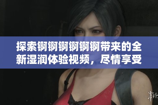探索锕锕锕锕锕锕带来的全新湿润体验视频，尽情享受其中的乐趣与惊喜