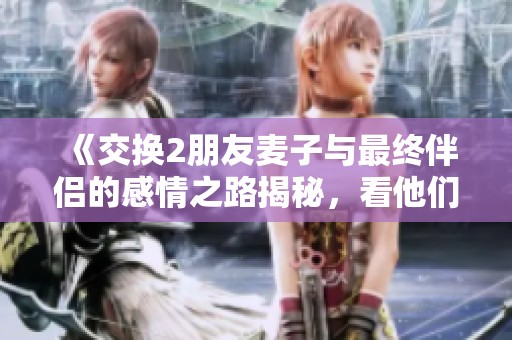 《交换2朋友麦子与最终伴侣的感情之路揭秘，看他们如何走到一起的》