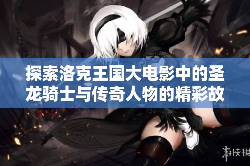 探索洛克王国大电影中的圣龙骑士与传奇人物的精彩故事