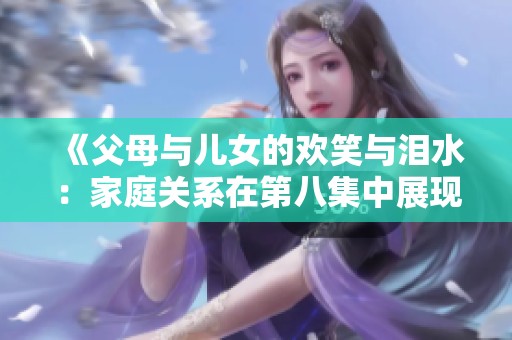 《父母与儿女的欢笑与泪水：家庭关系在第八集中展现的真实面貌》