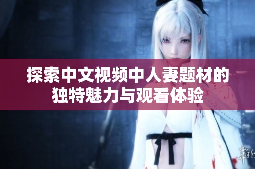 探索中文视频中人妻题材的独特魅力与观看体验