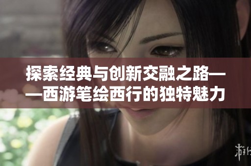 探索经典与创新交融之路——西游笔绘西行的独特魅力