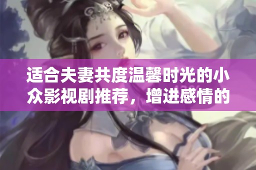 适合夫妻共度温馨时光的小众影视剧推荐，增进感情的绝佳选择！