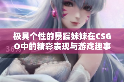 极具个性的暴躁妹妹在CSGO中的精彩表现与游戏趣事分享