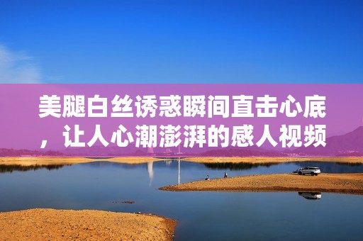 美腿白丝诱惑瞬间直击心底，让人心潮澎湃的感人视频绝对不容错过