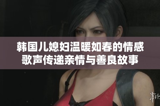 韩国儿媳妇温暖如春的情感歌声传递亲情与善良故事