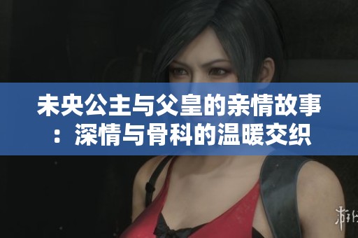 未央公主与父皇的亲情故事：深情与骨科的温暖交织