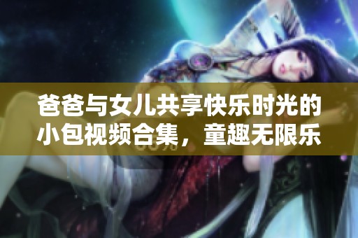 爸爸与女儿共享快乐时光的小包视频合集，童趣无限乐趣满满