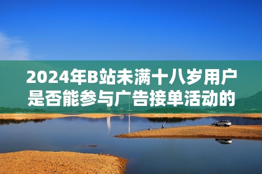 2024年B站未满十八岁用户是否能参与广告接单活动的相关政策解析