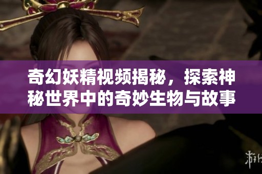 奇幻妖精视频揭秘，探索神秘世界中的奇妙生物与故事