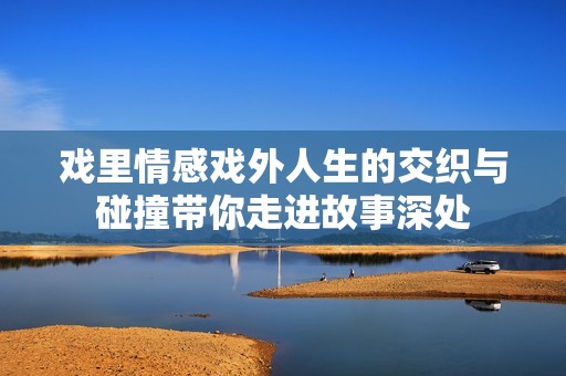 戏里情感戏外人生的交织与碰撞带你走进故事深处